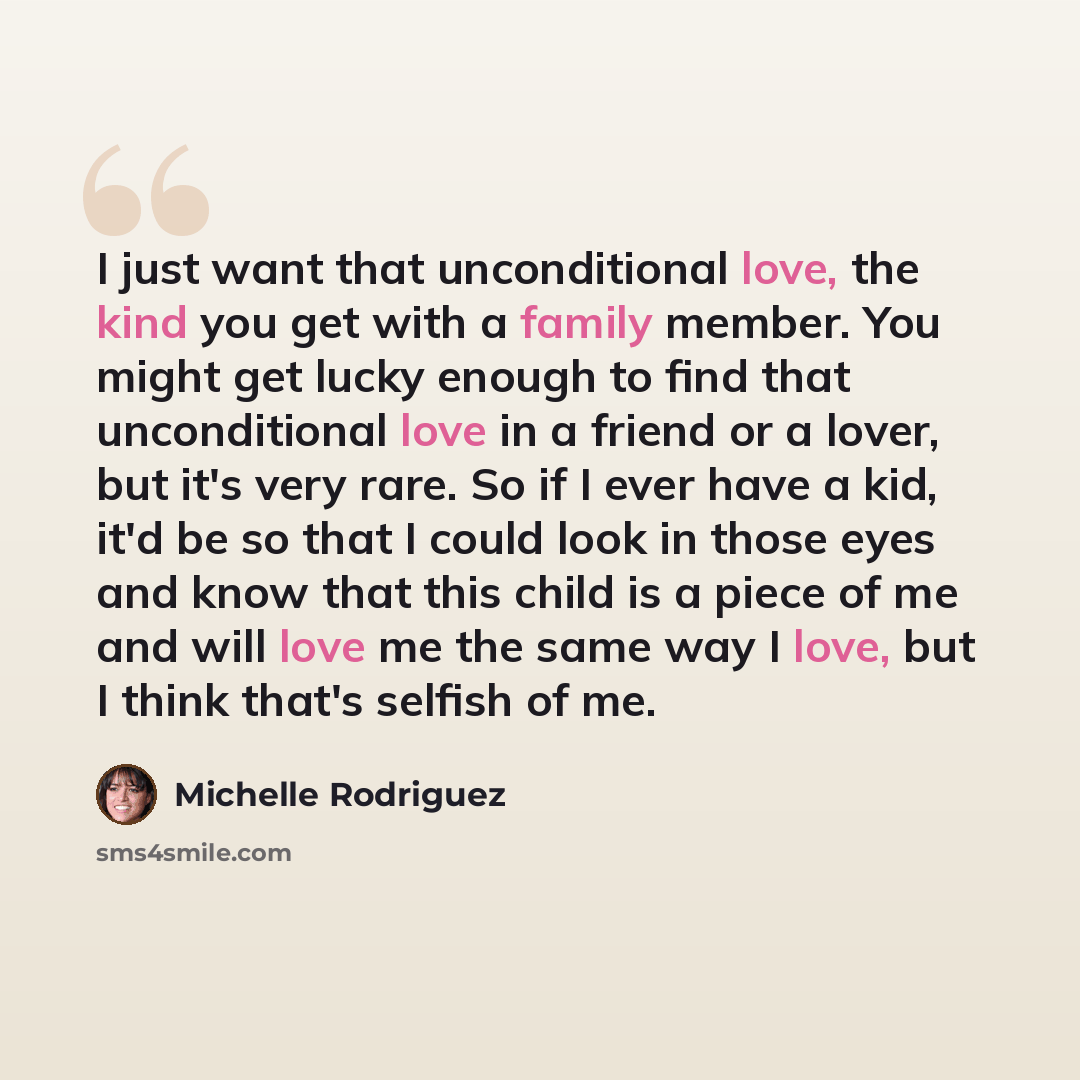 “I just want that unconditional love, the kind you get with a family member. You might get lucky enough to find that unconditional love in a friend or a lover, but it's very rare. So if I ever have a kid, it'd be so that I could look in those eyes and know that this child is a piece of me and will…” quote by Michelle Rodriguez