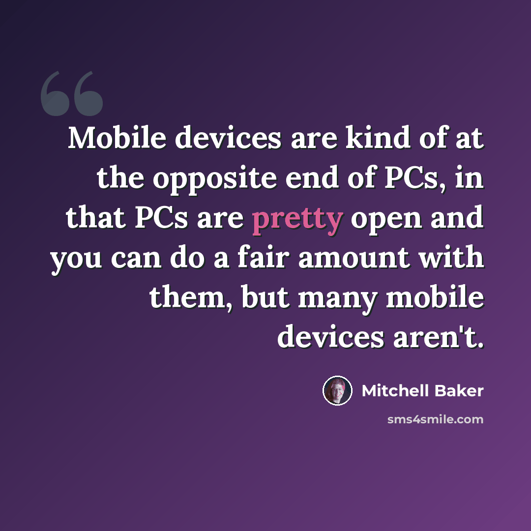 “Mobile devices are kind of at the opposite end of PCs, in that PCs are pretty open and you can do a fair amount with them, but many mobile devices aren't.” quote by Mitchell Baker