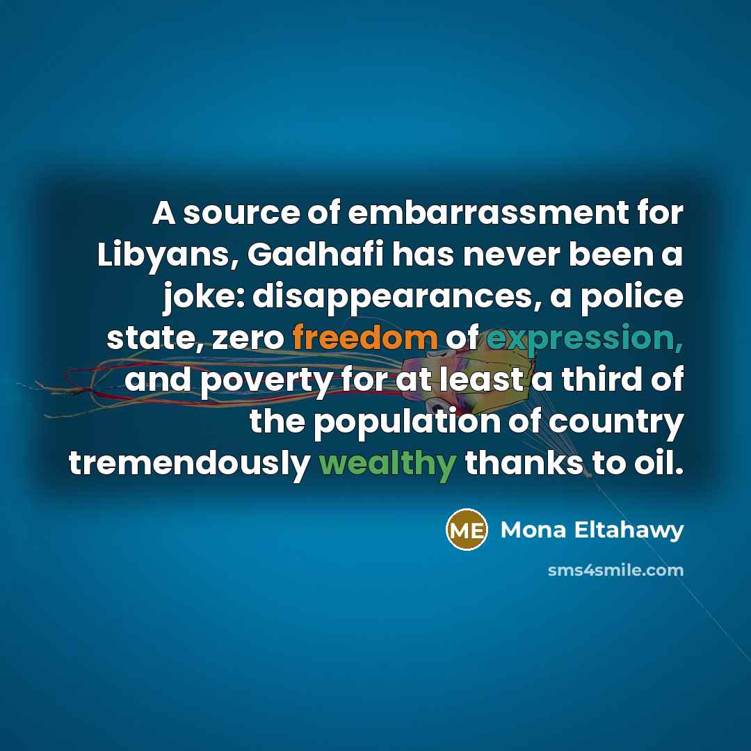 “A source of embarrassment for Libyans, Gadhafi has never been a joke: disappearances, a police state, zero freedom of expression, and poverty for at least a third of the population of country tremendously wealthy thanks to oil.” quote by Mona Eltahawy