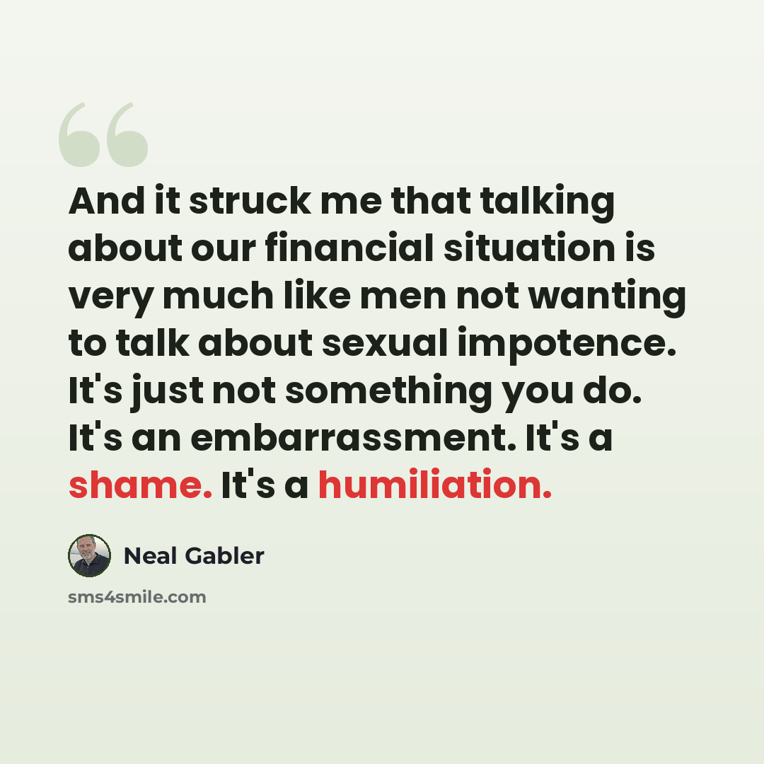 “And it struck me that talking about our financial situation is very much like men not wanting to talk about sexual impotence. It's just not something you do. It's an embarrassment. It's a shame. It's a humiliation.” quote by Neal Gabler