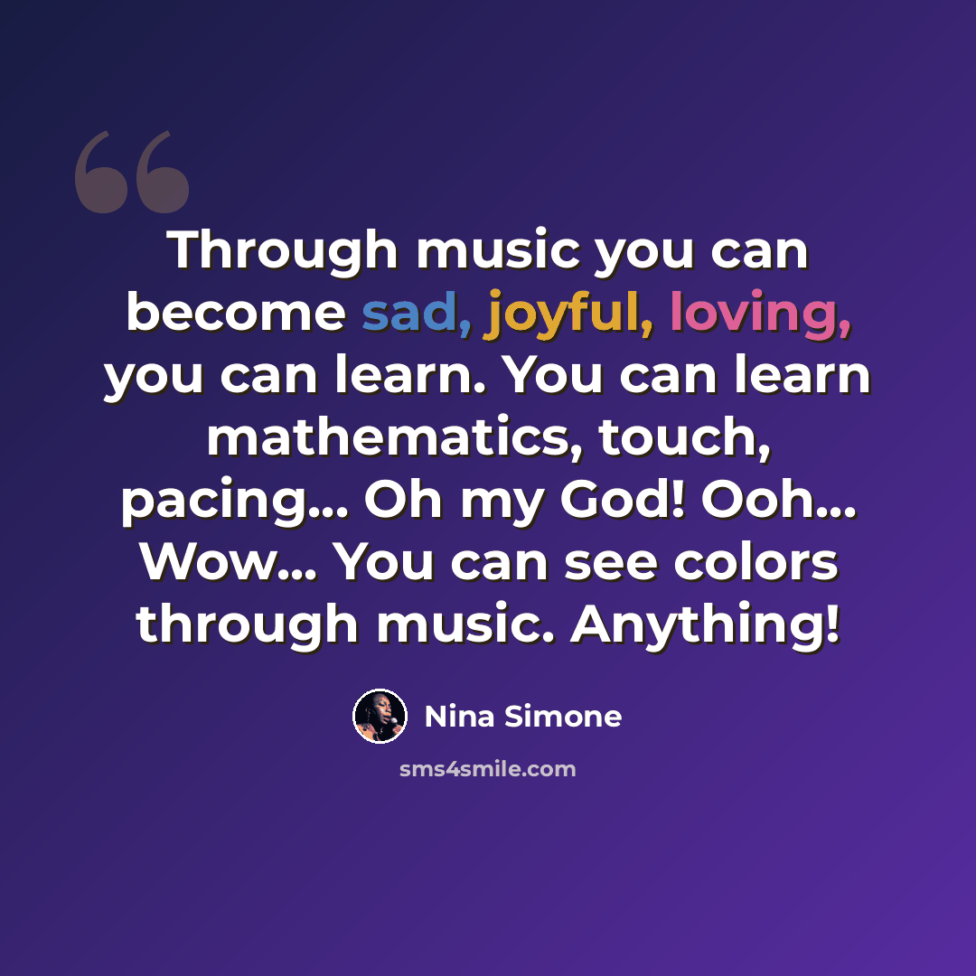 “Through music you can become sad, joyful, loving, you can learn. You can learn mathematics, touch, pacing... Oh my God! Ooh... Wow... You can see colors through music. Anything!” quote by Nina Simone