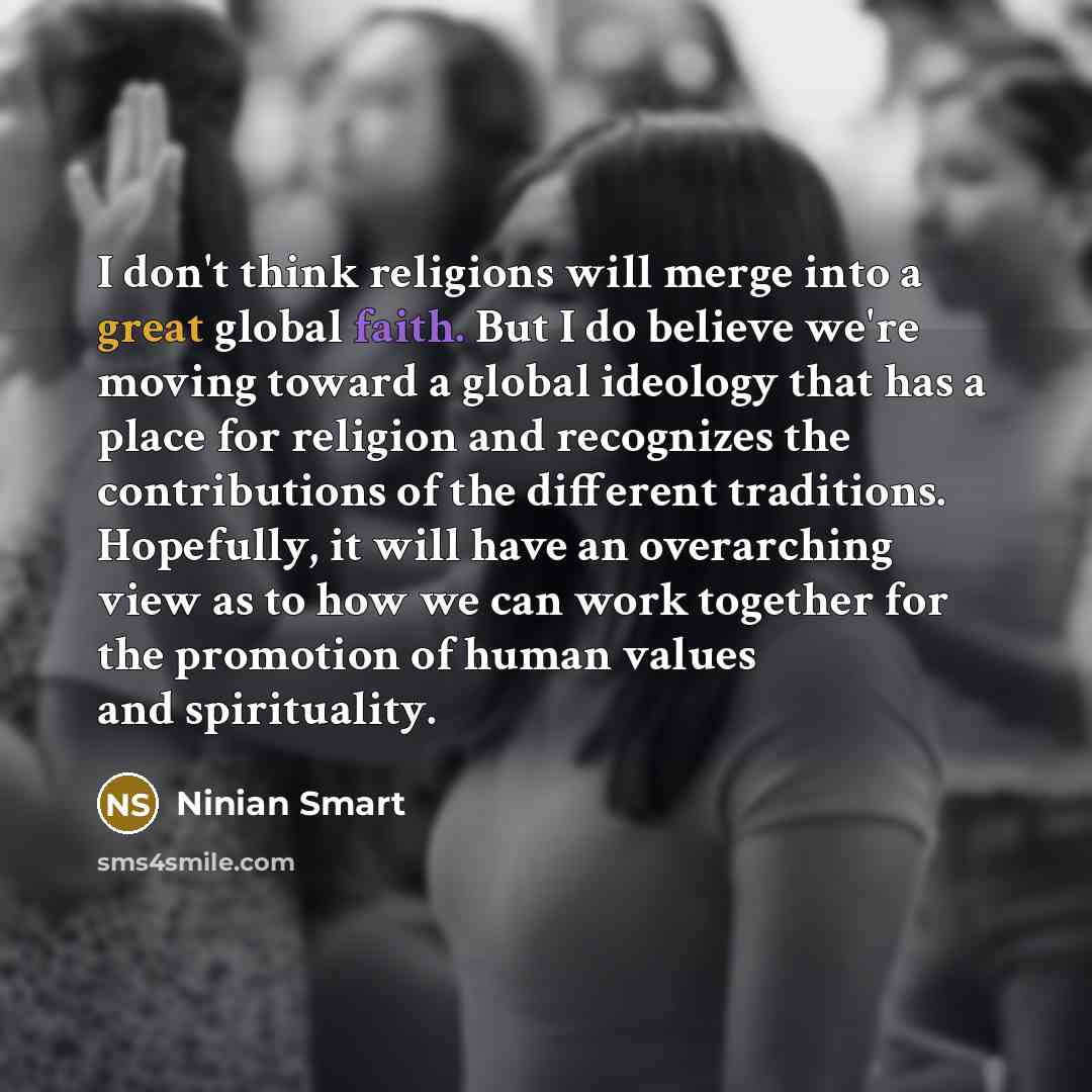 “I don't think religions will merge into a great global faith. But I do believe we're moving toward a global ideology that has a place for religion and recognizes the contributions of the different traditions. Hopefully, it will have an overarching view as to how we can work together for the…” quote by Ninian Smart