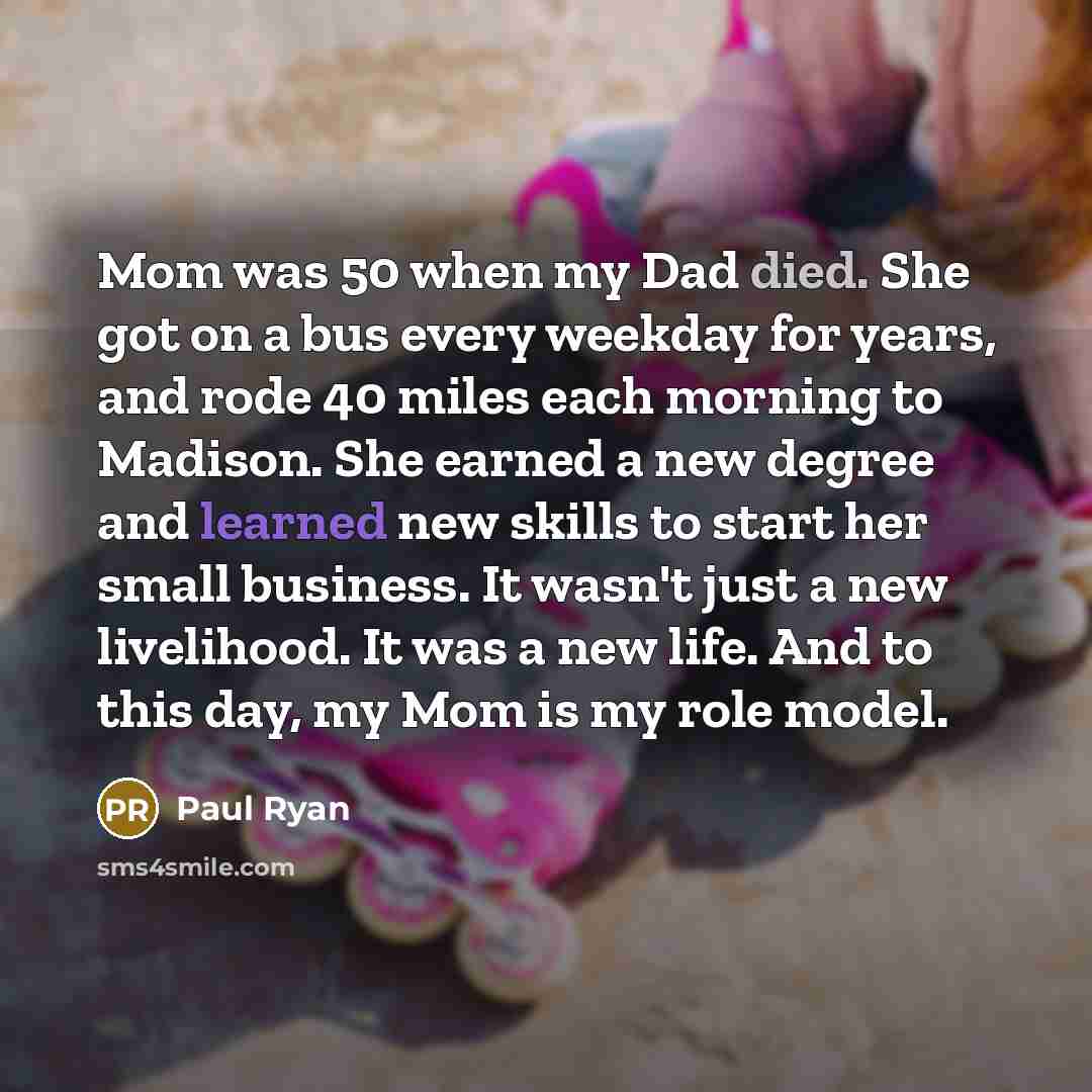 “Mom was 50 when my Dad died. She got on a bus every weekday for years, and rode 40 miles each morning to Madison. She earned a new degree and learned new skills to start her small business. It wasn't just a new livelihood. It was a new life. And to this day, my Mom is my role model.” quote by Paul Ryan