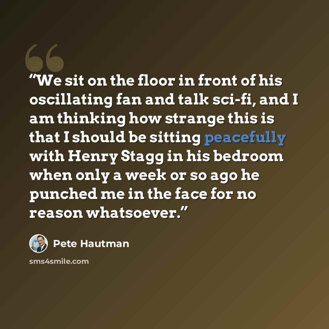 “We sit on the floor in front of his oscillating fan and talk sci-fi, and I am thinking how strange this is that I should be sitting peacefully with Henry Stagg in his bedroom when only a week or so ago he punched me in the face for no reason whatsoever.” quote by Pete Hautman