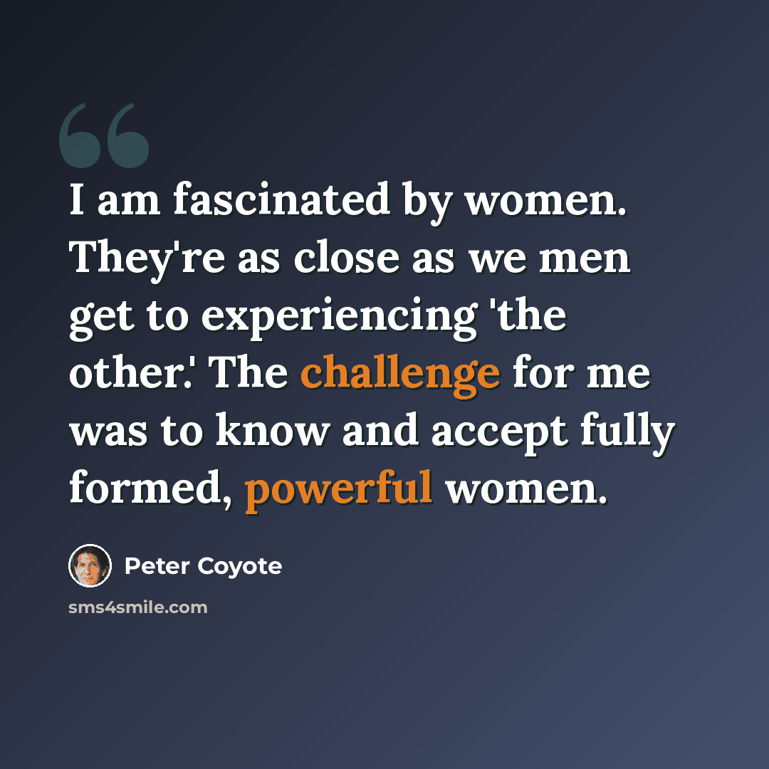 “I am fascinated by women. They're as close as we men get to experiencing 'the other.' The challenge for me was to know and accept fully formed, powerful women.” quote by Peter Coyote