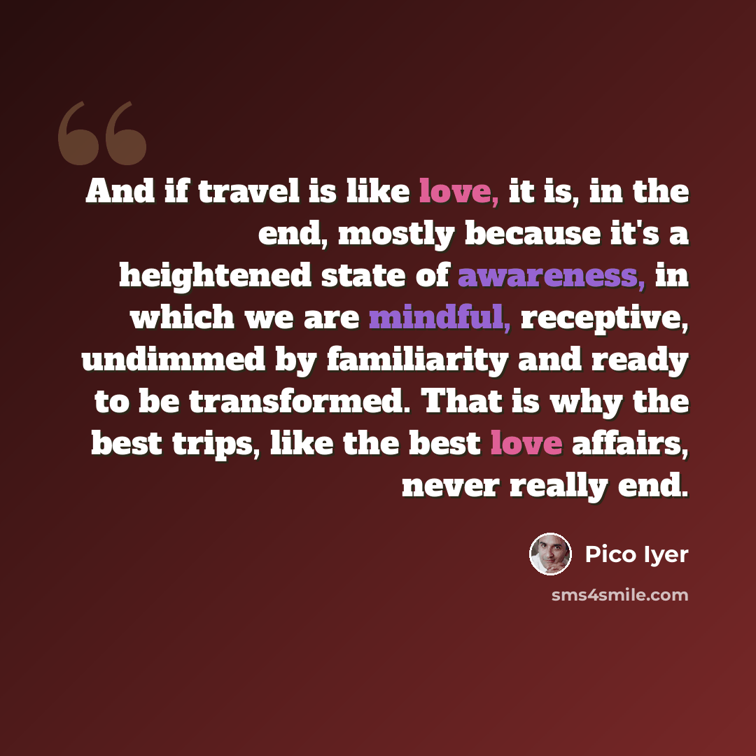 “And if travel is like love, it is, in the end, mostly because it's a heightened state of awareness, in which we are mindful, receptive, undimmed by familiarity and ready to be transformed. That is why the best trips, like the best love affairs, never really end.” quote by Pico Iyer