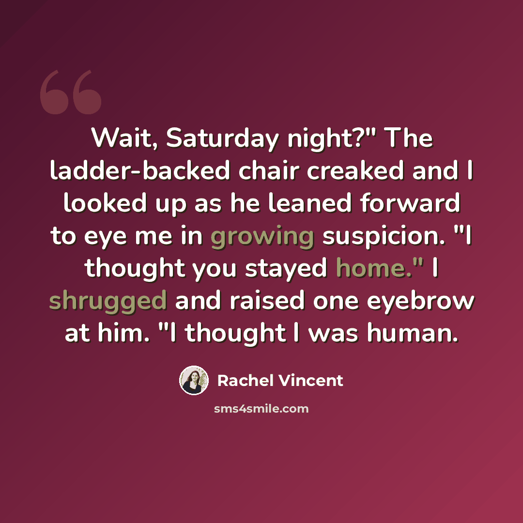 “Wait, Saturday night?" The ladder-backed chair creaked and I looked up as he leaned forward to eye me in growing suspicion. "I thought you stayed home." I shrugged and raised one eyebrow at him. "I thought I was human.” quote by Rachel Vincent