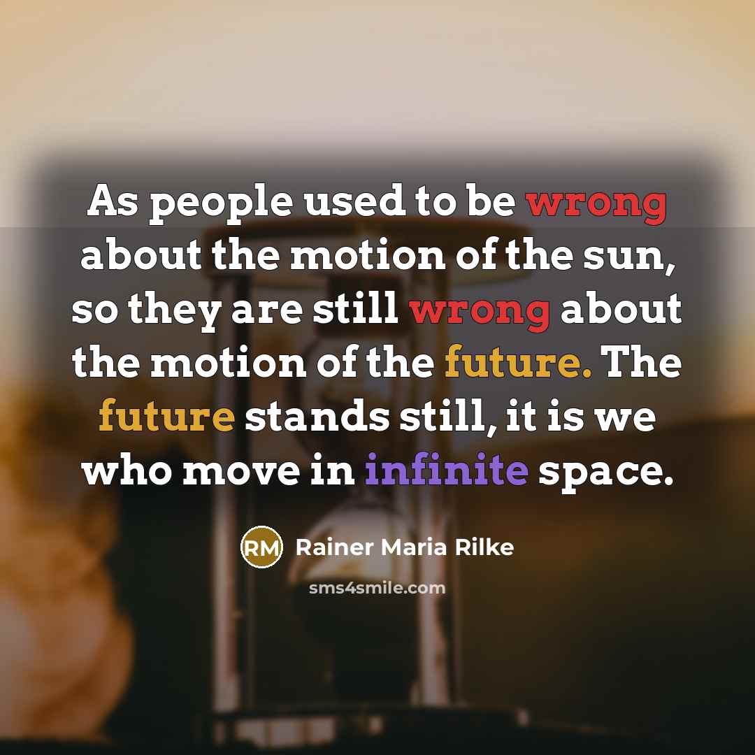 “As people used to be wrong about the motion of the sun, so they are still wrong about the motion of the future. The future stands still, it is we who move in infinite space.” quote by Rainer Maria Rilke