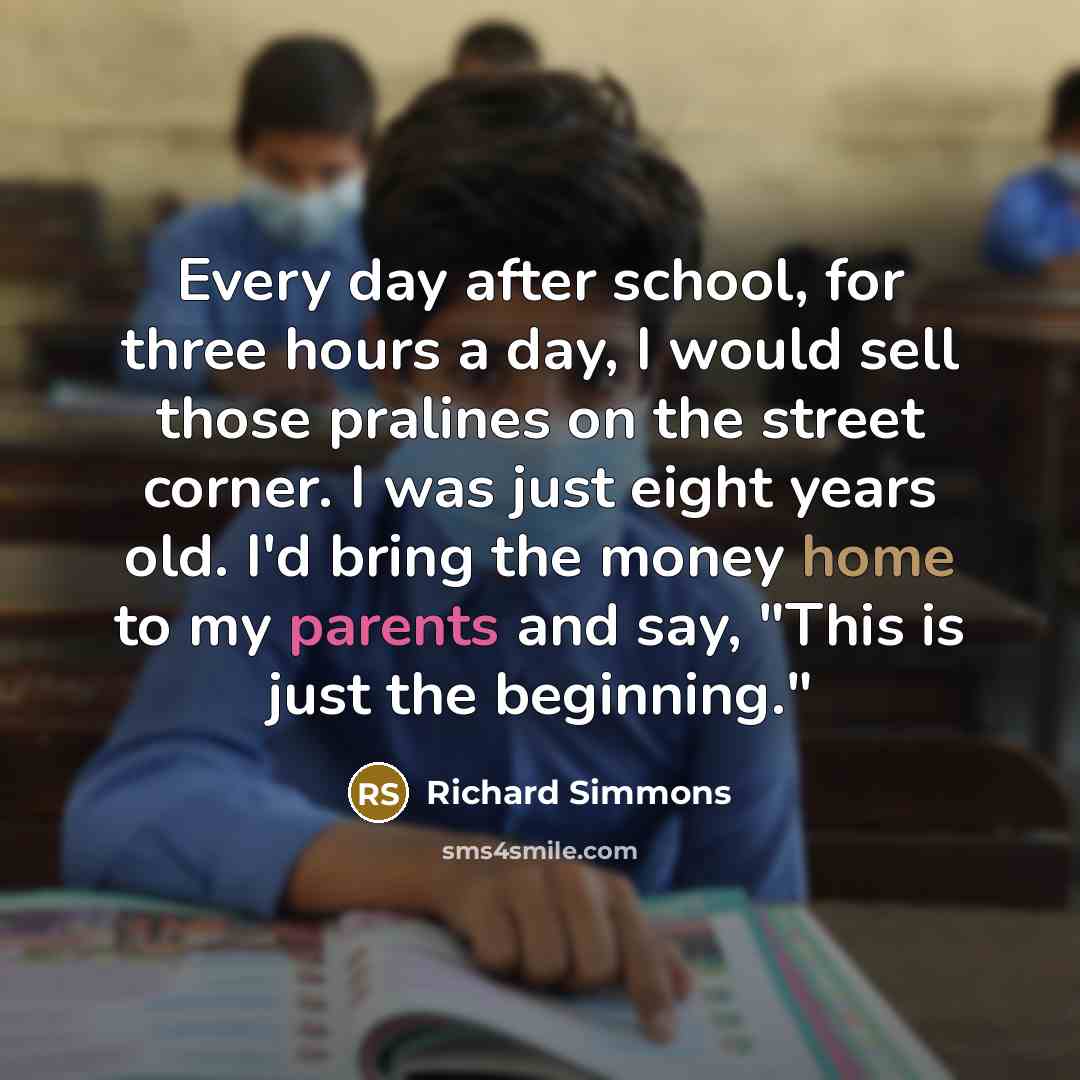 “Every day after school, for three hours a day, I would sell those pralines on the street corner. I was just eight years old. I'd bring the money home to my parents and say, "This is just the beginning."” quote by Richard Simmons