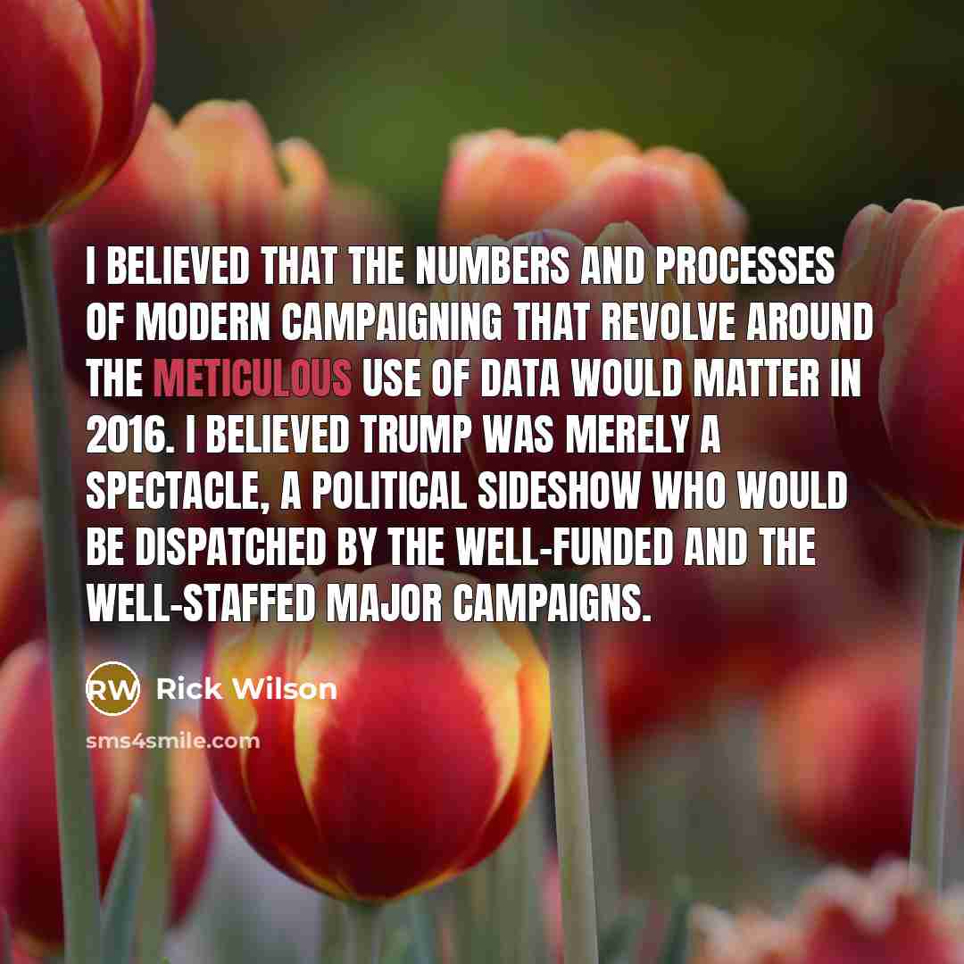 “I believed that the numbers and processes of modern campaigning that revolve around the meticulous use of data would matter in 2016. I believed Trump was merely a spectacle, a political sideshow who would be dispatched by the well-funded and the well-staffed major campaigns.” quote by Rick Wilson