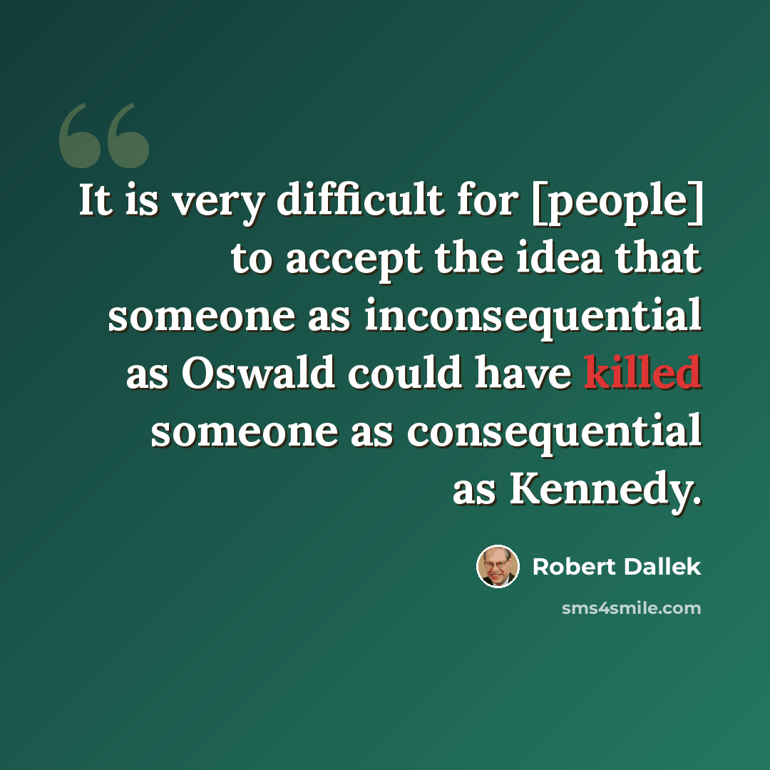 “It is very difficult for [people] to accept the idea that someone as inconsequential as Oswald could have killed someone as consequential as Kennedy.” quote by Robert Dallek