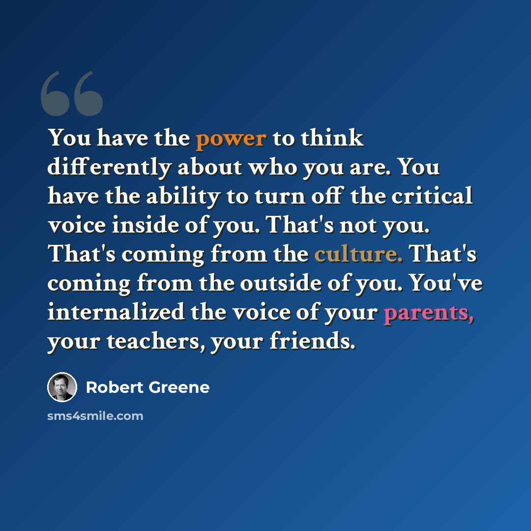 “You have the power to think differently about who you are. You have the ability to turn off the critical voice inside of you. That's not you. That's coming from the culture. That's coming from the outside of you. You've internalized the voice of your parents, your teachers, your friends.” quote by Robert Greene