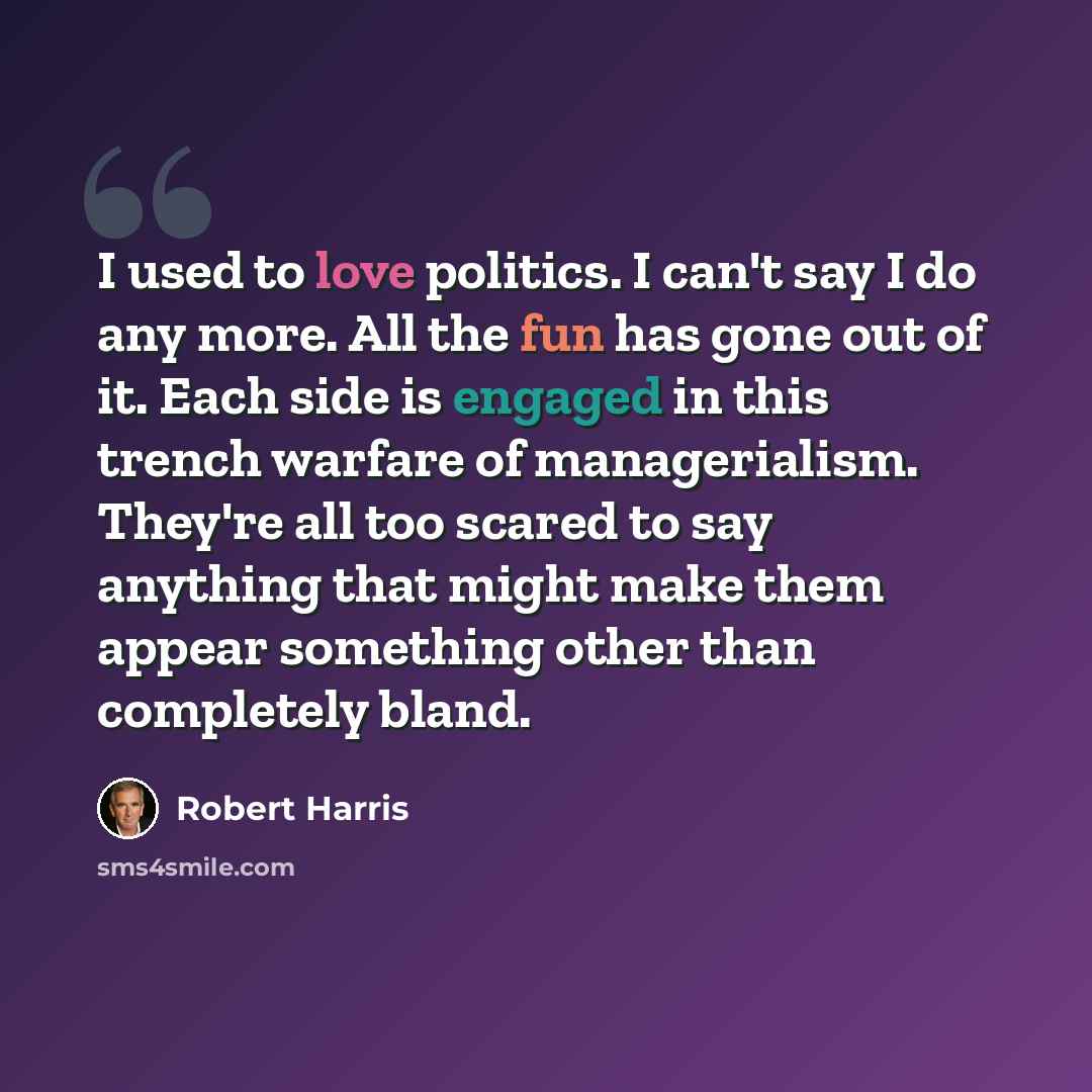 “I used to love politics. I can't say I do any more. All the fun has gone out of it. Each side is engaged in this trench warfare of managerialism. They're all too scared to say anything that might make them appear something other than completely bland.” quote by Robert Harris