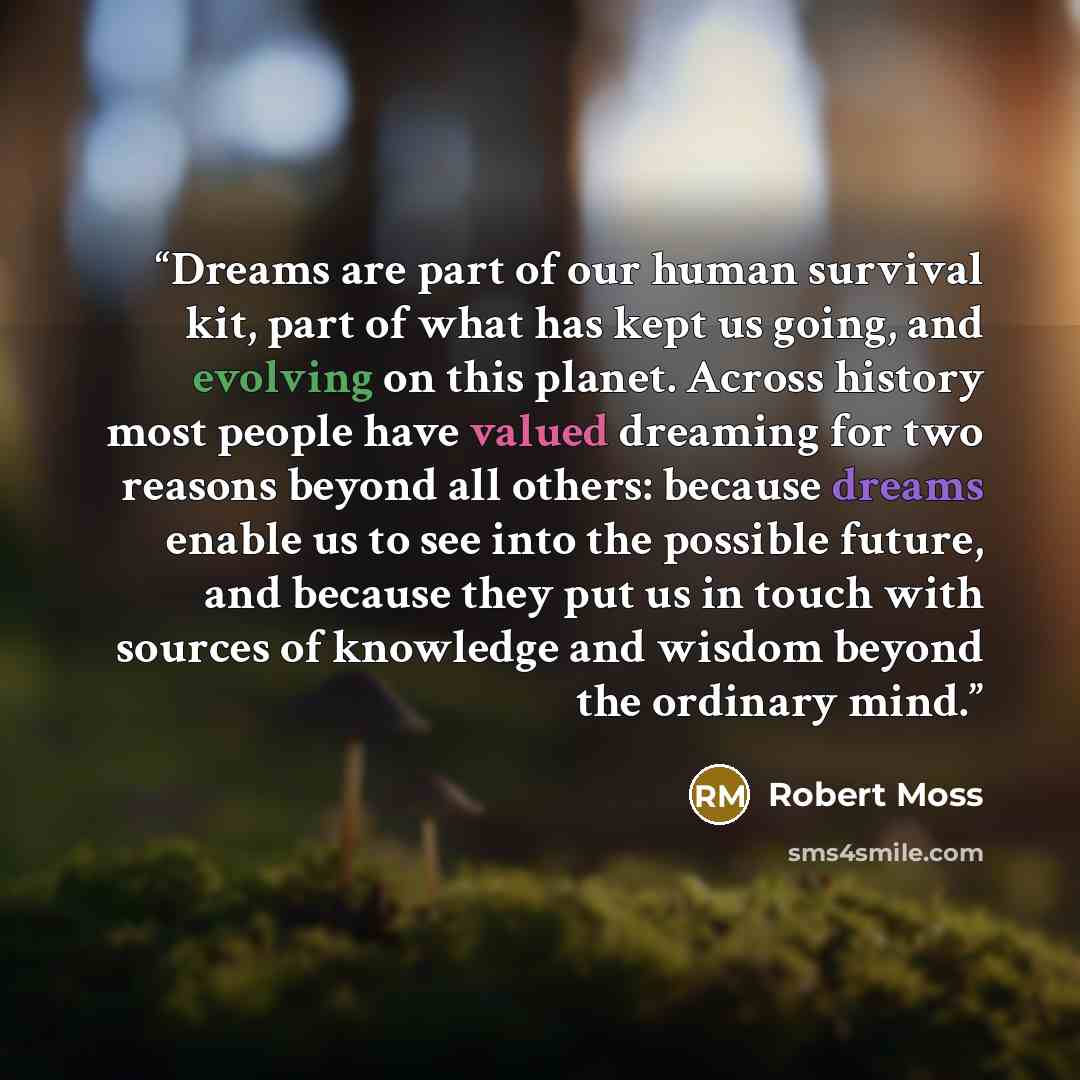 “Dreams are part of our human survival kit, part of what has kept us going, and evolving on this planet. Across history most people have valued dreaming for two reasons beyond all others: because dreams enable us to see into the possible future, and because they put us in touch with sources of…” quote by Robert Moss