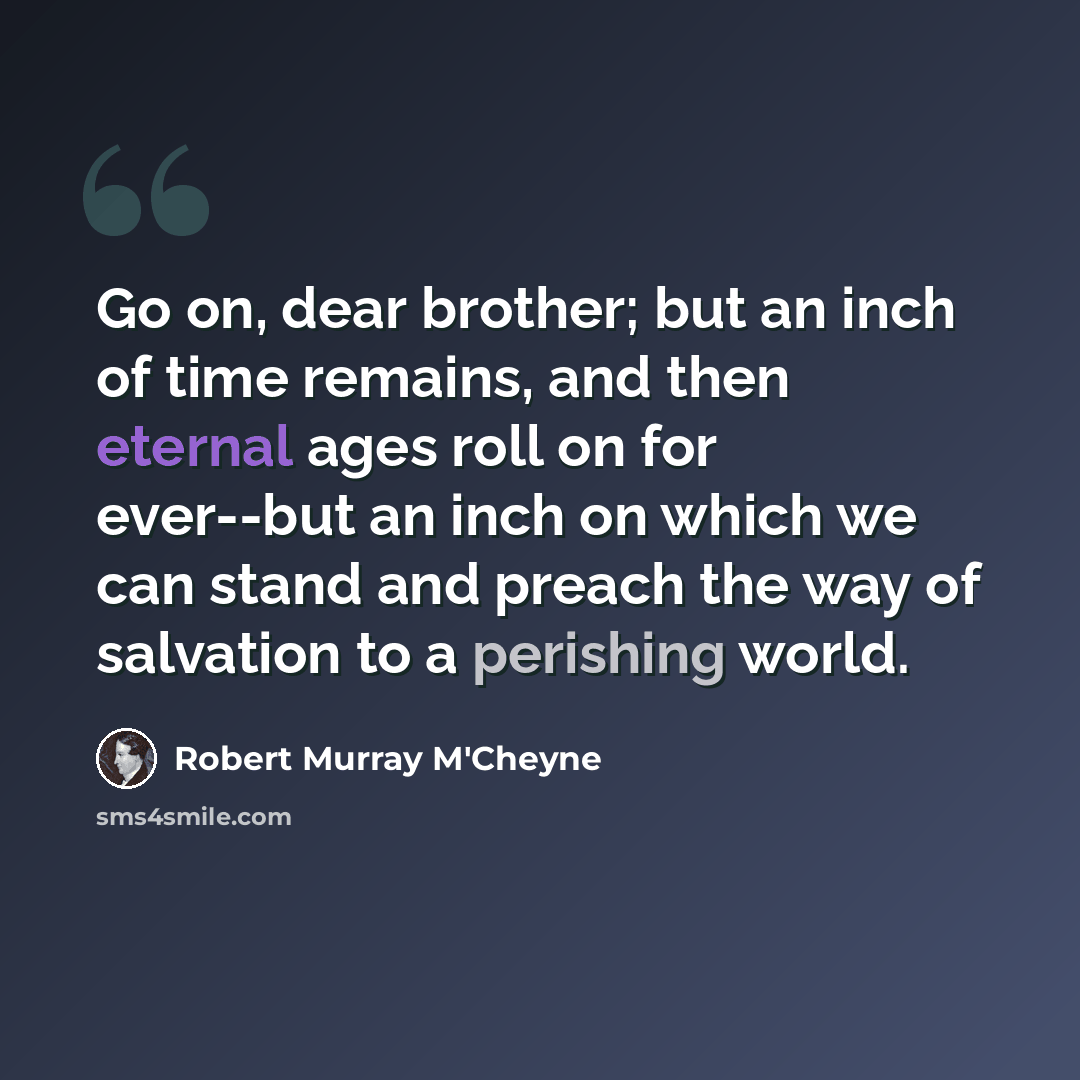 “Go on, dear brother; but an inch of time remains, and then eternal ages roll on for ever--but an inch on which we can stand and preach the way of salvation to a perishing world.” quote by Robert Murray M'Cheyne