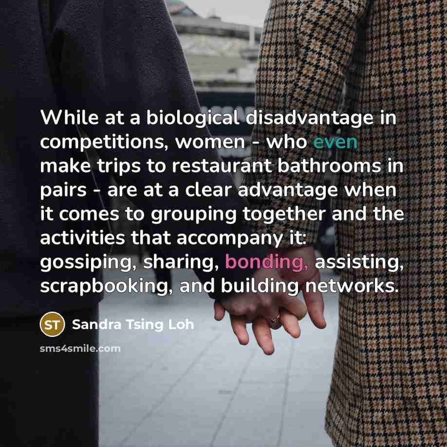 “While at a biological disadvantage in competitions, women - who even make trips to restaurant bathrooms in pairs - are at a clear advantage when it comes to grouping together and the activities that accompany it: gossiping, sharing, bonding, assisting, scrapbooking, and building networks.” quote by Sandra Tsing Loh