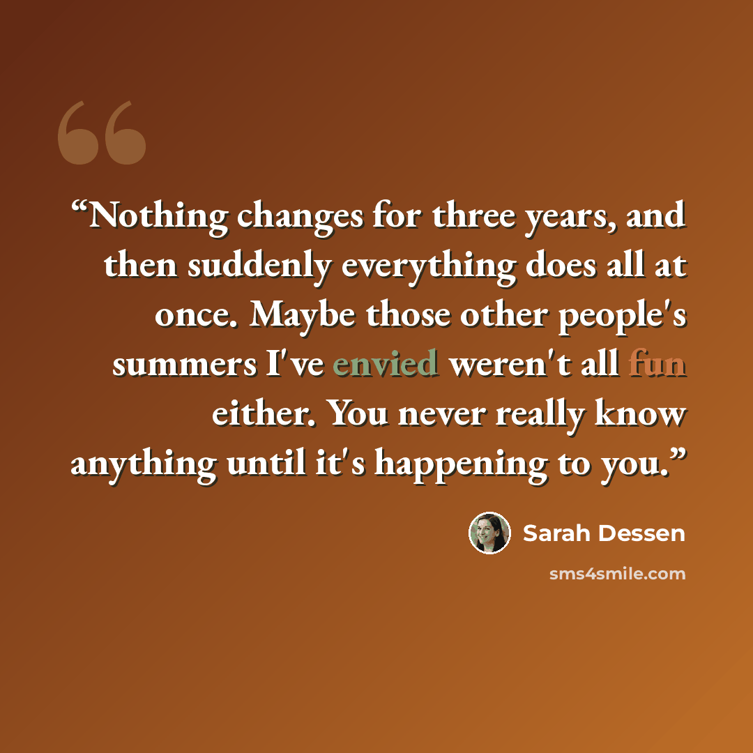 “Nothing changes for three years, and then suddenly everything does all at once. Maybe those other people's summers I've envied weren't all fun either. You never really know anything until it's happening to you.” quote by Sarah Dessen