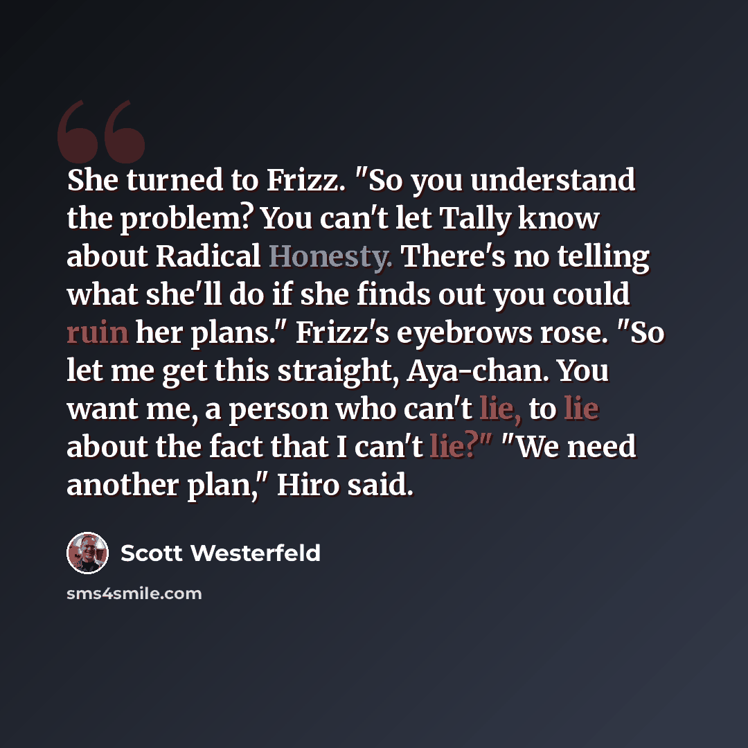 “She turned to Frizz. "So you understand the problem? You can't let Tally know about Radical Honesty. There's no telling what she'll do if she finds out you could ruin her plans." Frizz's eyebrows rose. "So let me get this straight, Aya-chan. You want me, a person who can't lie, to lie about the…” quote by Scott Westerfeld