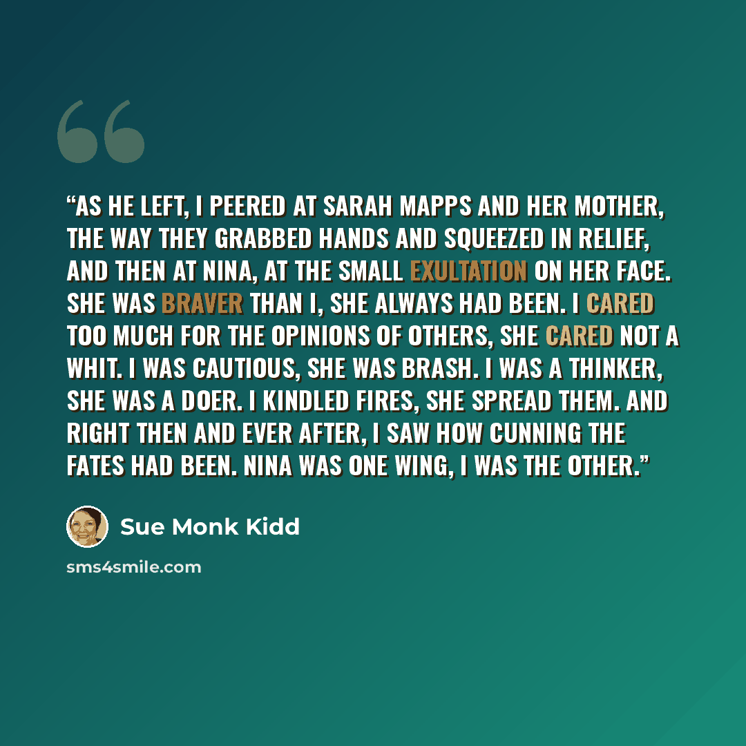 “As he left, I peered at Sarah Mapps and her mother, the way they grabbed hands and squeezed in relief, and then at Nina, at the small exultation on her face. She was braver than I, she always had been. I cared too much for the opinions of others, she cared not a whit. I was cautious, she was…” quote by Sue Monk Kidd