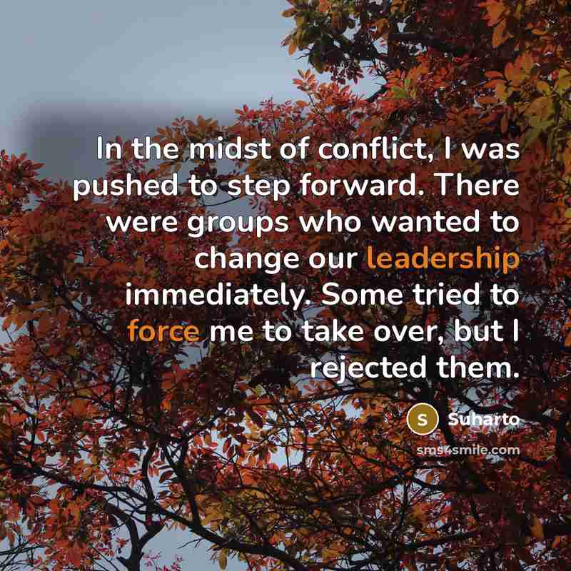 “In the midst of conflict, I was pushed to step forward. There were groups who wanted to change our leadership immediately. Some tried to force me to take over, but I rejected them.” quote by Suharto