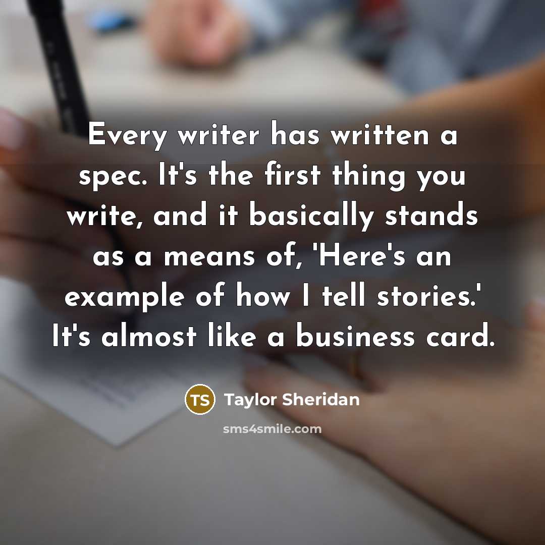 “Every writer has written a spec. It's the first thing you write, and it basically stands as a means of, 'Here's an example of how I tell stories.' It's almost like a business card.” quote by Taylor Sheridan