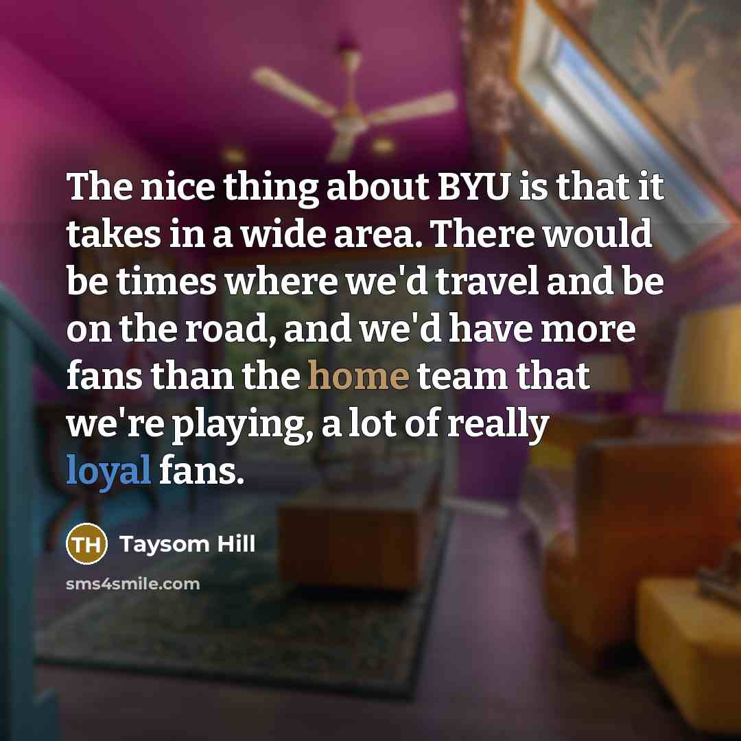 “The nice thing about BYU is that it takes in a wide area. There would be times where we'd travel and be on the road, and we'd have more fans than the home team that we're playing, a lot of really loyal fans.” quote by Taysom Hill