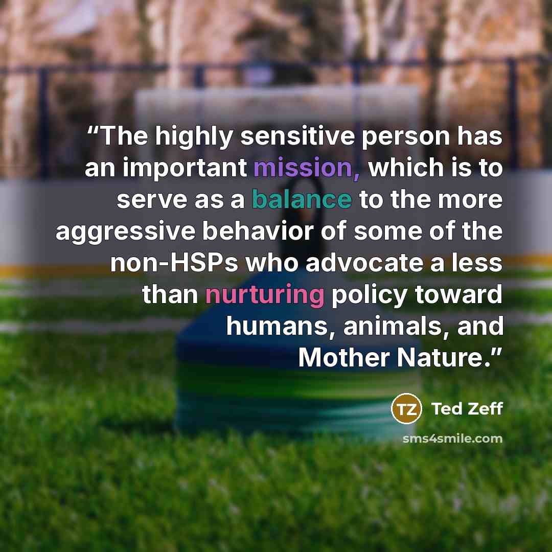“The highly sensitive person has an important mission, which is to serve as a balance to the more aggressive behavior of some of the non-HSPs who advocate a less than nurturing policy toward humans, animals, and Mother Nature.” quote by Ted Zeff