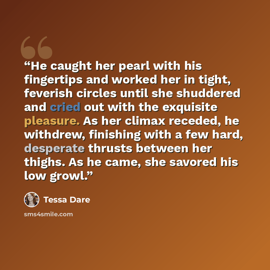 “He caught her pearl with his fingertips and worked her in tight, feverish circles until she shuddered and cried out with the exquisite pleasure. As her climax receded, he withdrew, finishing with a few hard, desperate thrusts between her thighs. As he came, she savored his low growl.” quote by Tessa Dare