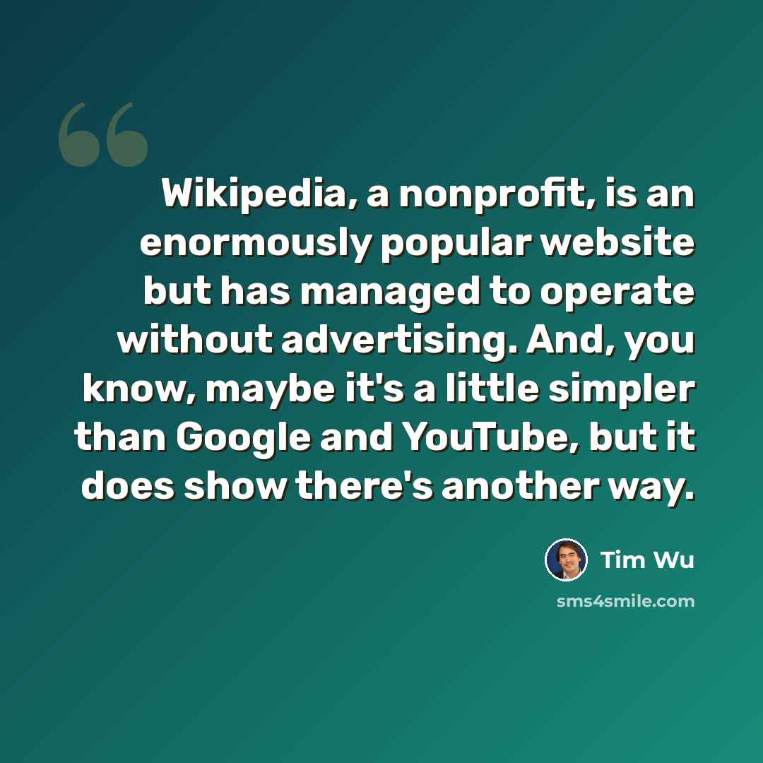 “Wikipedia, a nonprofit, is an enormously popular website but has managed to operate without advertising. And, you know, maybe it's a little simpler than Google and YouTube, but it does show there's another way.” quote by Tim Wu