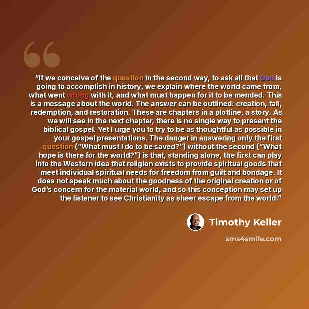 “If we conceive of the question in the second way, to ask all that God is going to accomplish in history, we explain where the world came from, what went wrong with it, and what must happen for it to be mended. This is a message about the world. The answer can be outlined: creation, fall…” quote by Timothy Keller