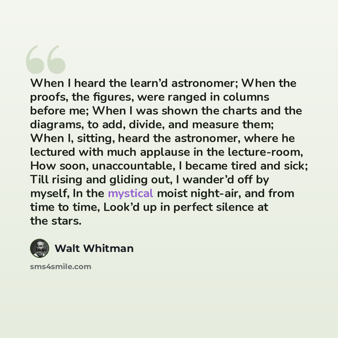 “When I heard the learn’d astronomer; When the proofs, the figures, were ranged in columns before me; When I was shown the charts and the diagrams, to add, divide, and measure them; When I, sitting, heard the astronomer, where he lectured with much applause in the lecture-room, How soon…” quote by Walt Whitman
