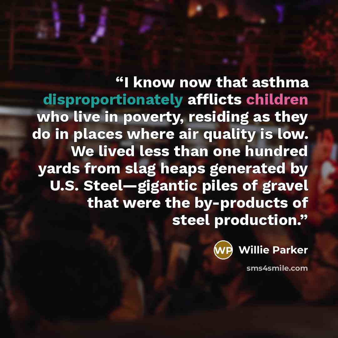 “I know now that asthma disproportionately afflicts children who live in poverty, residing as they do in places where air quality is low. We lived less than one hundred yards from slag heaps generated by U.S. Steel—gigantic piles of gravel that were the by-products of steel production.” quote by Willie Parker