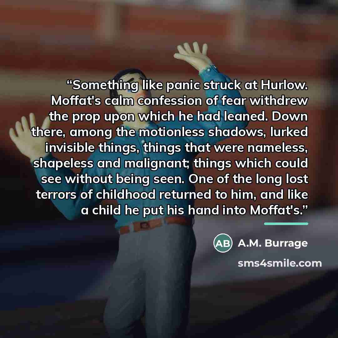 “Something like panic struck at Hurlow. Moffat's calm confession of fear withdrew the prop upon which he had leaned. Down there, among the motionless shadows, lurked invisible things, things that were nameless, shapeless and malignant; things which could see without being seen. One of the long lost…” quote by A.M. Burrage