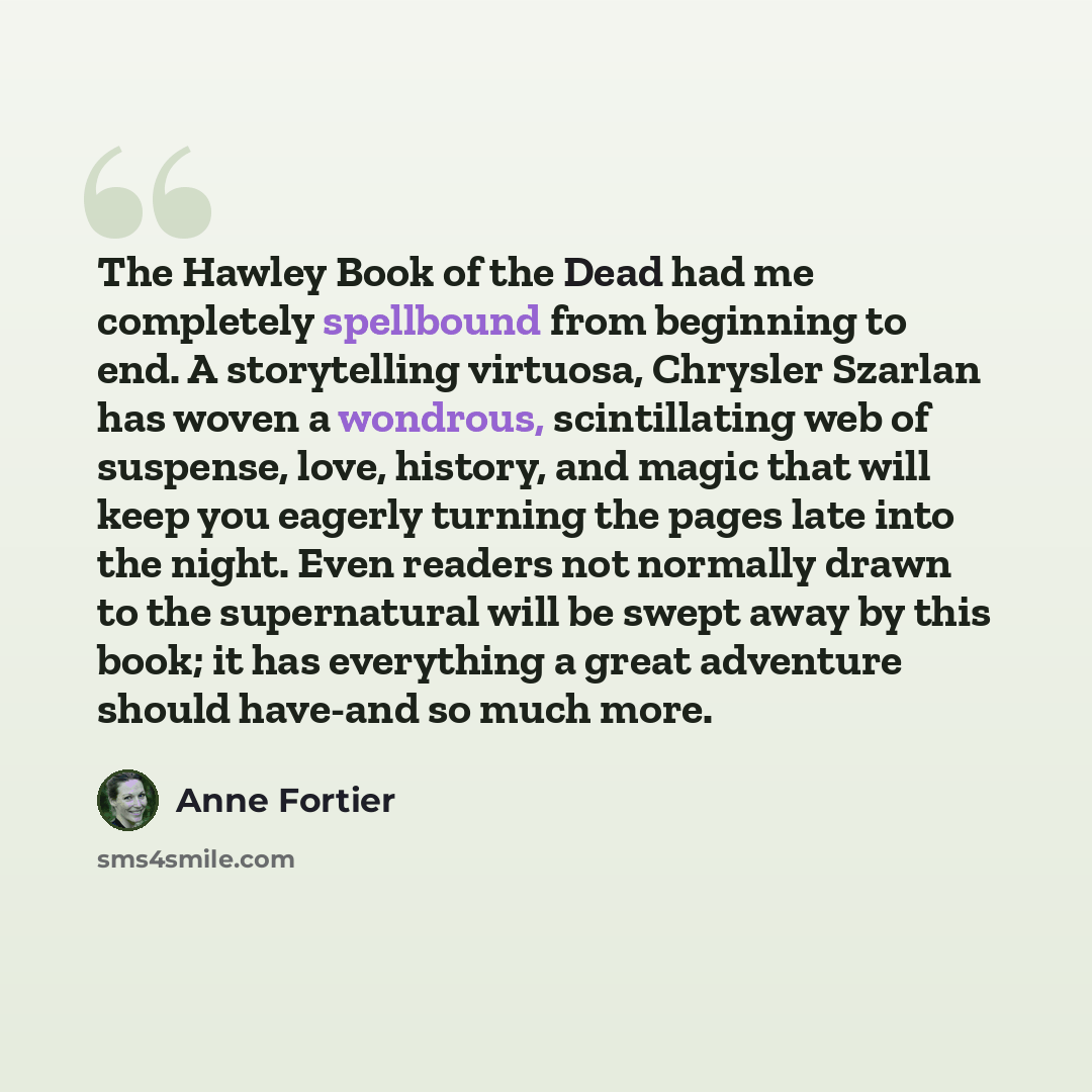 “The Hawley Book of the Dead had me completely spellbound from beginning to end. A storytelling virtuosa, Chrysler Szarlan has woven a wondrous, scintillating web of suspense, love, history, and magic that will keep you eagerly turning the pages late into the night. Even readers not normally drawn…” quote by Anne Fortier