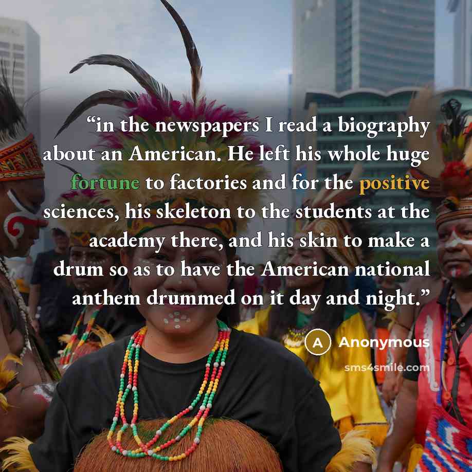 “in the newspapers I read a biography about an American. He left his whole huge fortune to factories and for the positive sciences, his skeleton to the students at the academy there, and his skin to make a drum so as to have the American national anthem drummed on it day and night.” quote by Anonymous