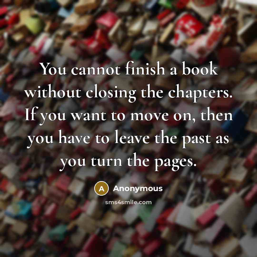 “You cannot finish a book without closing the chapters. If you want to move on, then you have to leave the past as you turn the pages.” quote by Anonymous