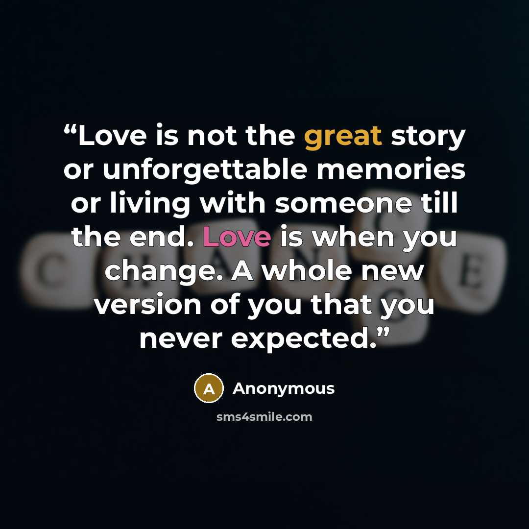 “Love is not the great story or unforgettable memories or living with someone till the end. Love is when you change. A whole new version of you that you never expected.” quote by Anonymous
