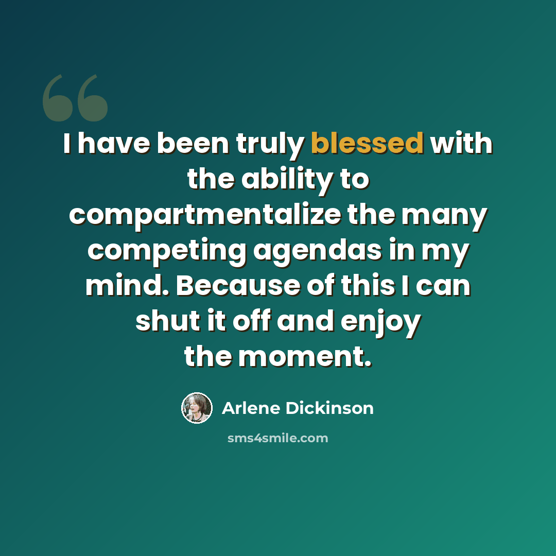 “I have been truly blessed with the ability to compartmentalize the many competing agendas in my mind. Because of this I can shut it off and enjoy the moment.” quote by Arlene Dickinson