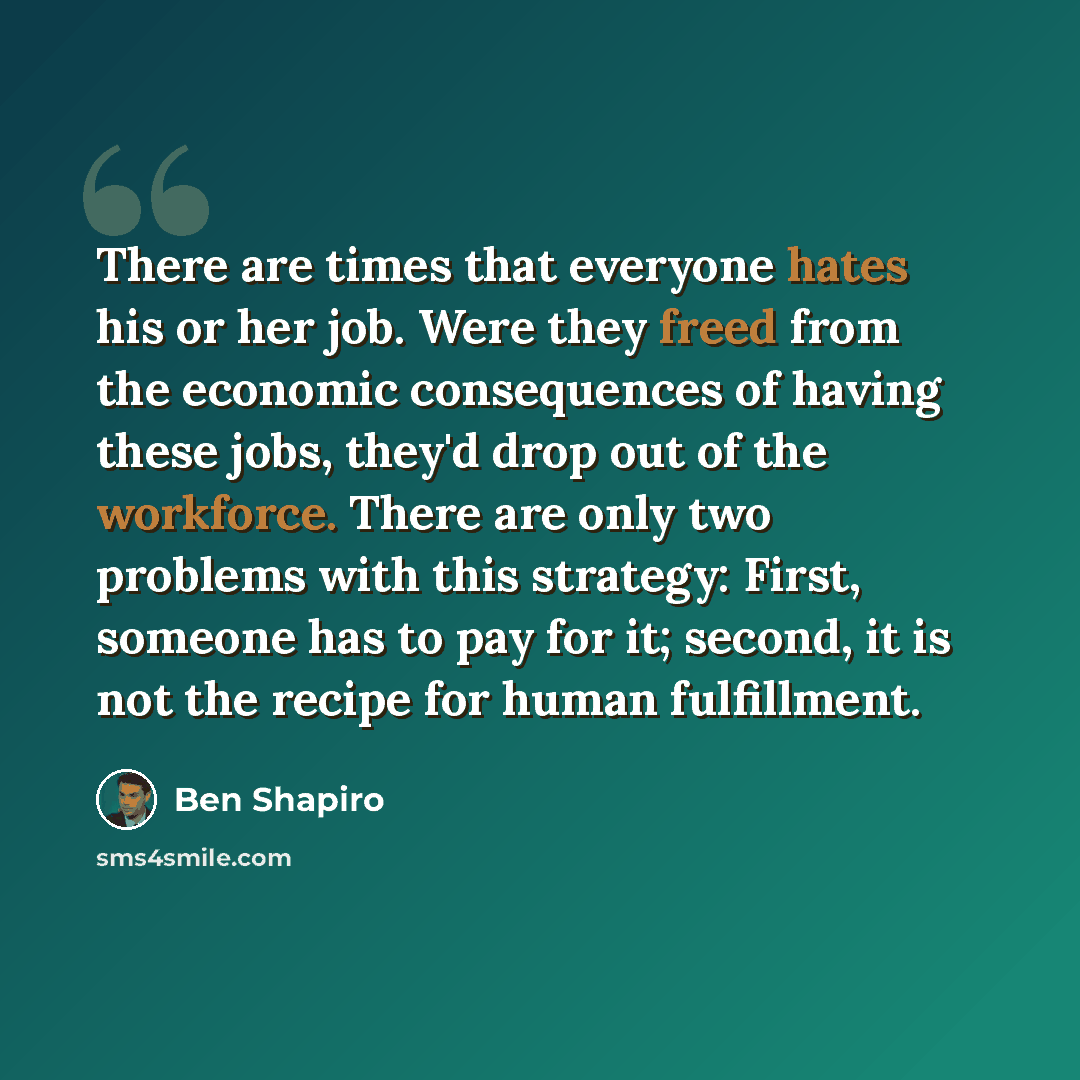 “There are times that everyone hates his or her job. Were they freed from the economic consequences of having these jobs, they'd drop out of the workforce. There are only two problems with this strategy: First, someone has to pay for it; second, it is not the recipe for human fulfillment.” quote by Ben Shapiro