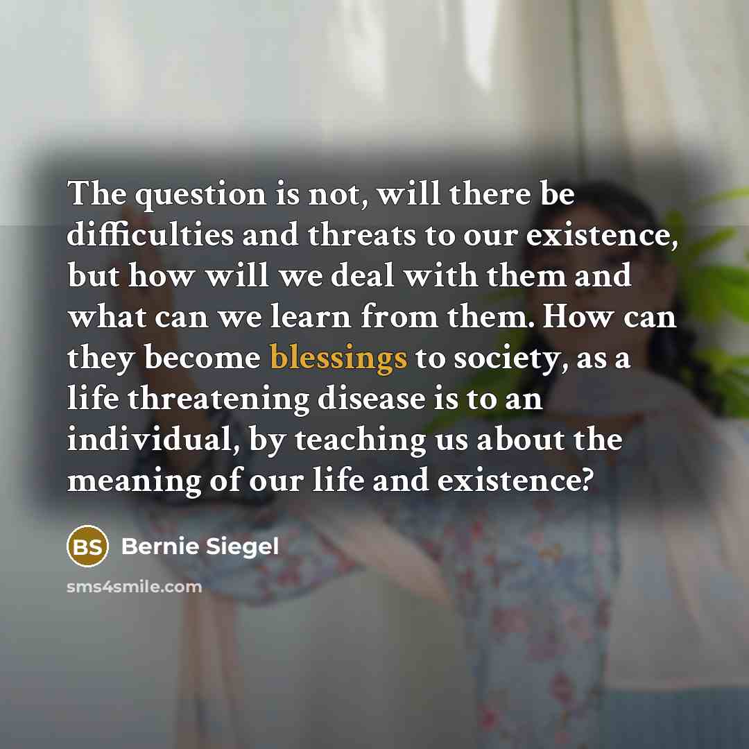 “The question is not, will there be difficulties and threats to our existence, but how will we deal with them and what can we learn from them. How can they become blessings to society, as a life threatening disease is to an individual, by teaching us about the meaning of our life and existence?” quote by Bernie Siegel