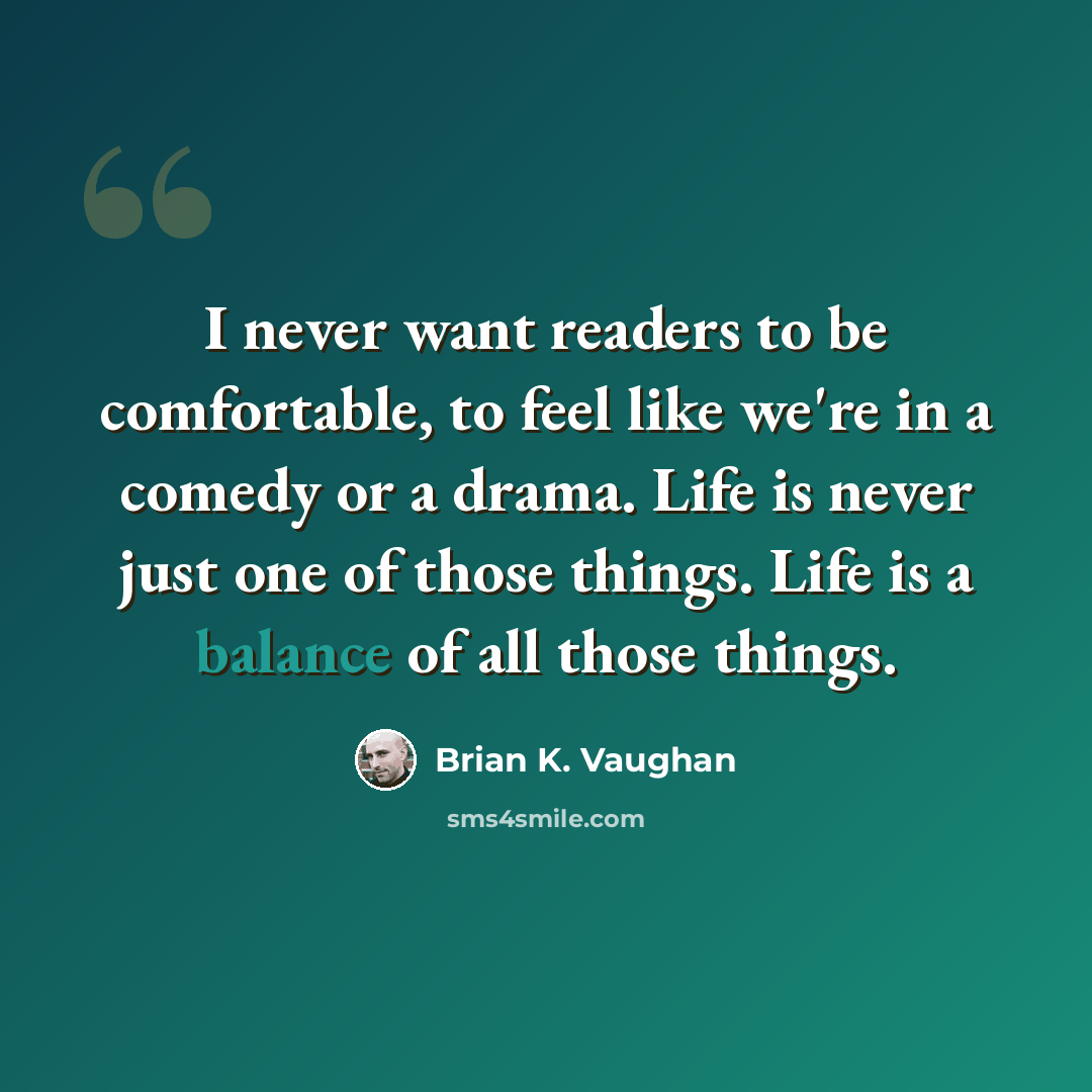 “I never want readers to be comfortable, to feel like we're in a comedy or a drama. Life is never just one of those things. Life is a balance of all those things.” quote by Brian K. Vaughan