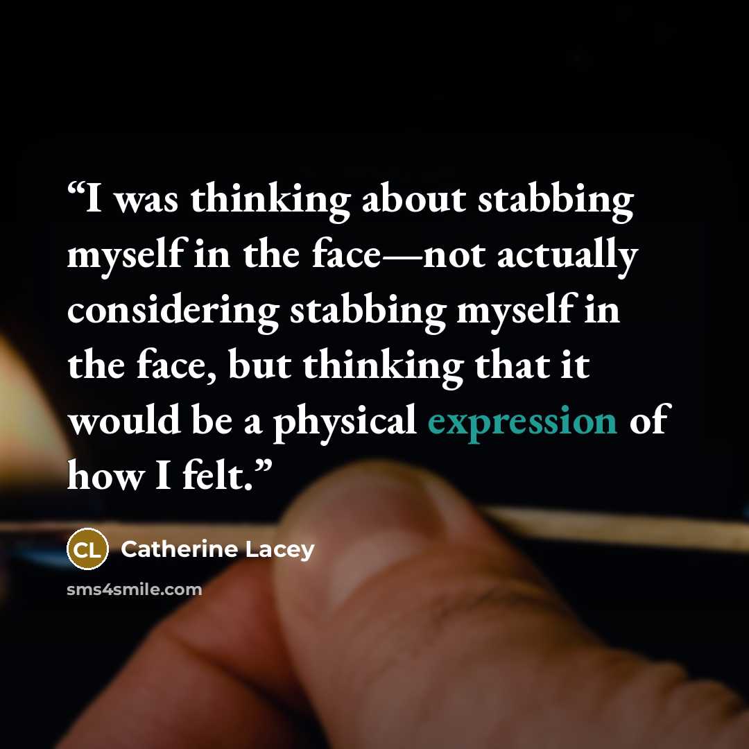 “I was thinking about stabbing myself in the face—not actually considering stabbing myself in the face, but thinking that it would be a physical expression of how I felt.” quote by Catherine Lacey