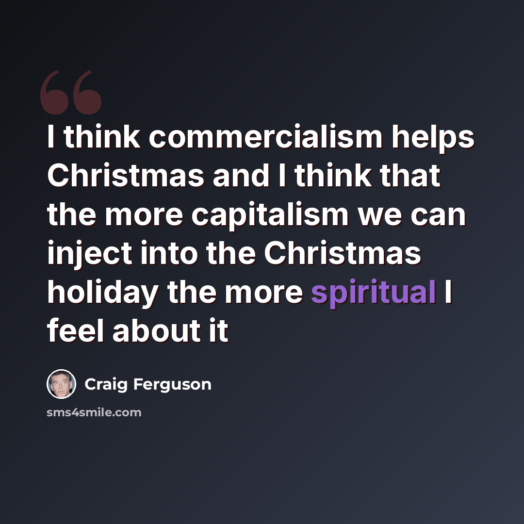 “I think commercialism helps Christmas and I think that the more capitalism we can inject into the Christmas holiday the more spiritual I feel about it” quote by Craig Ferguson