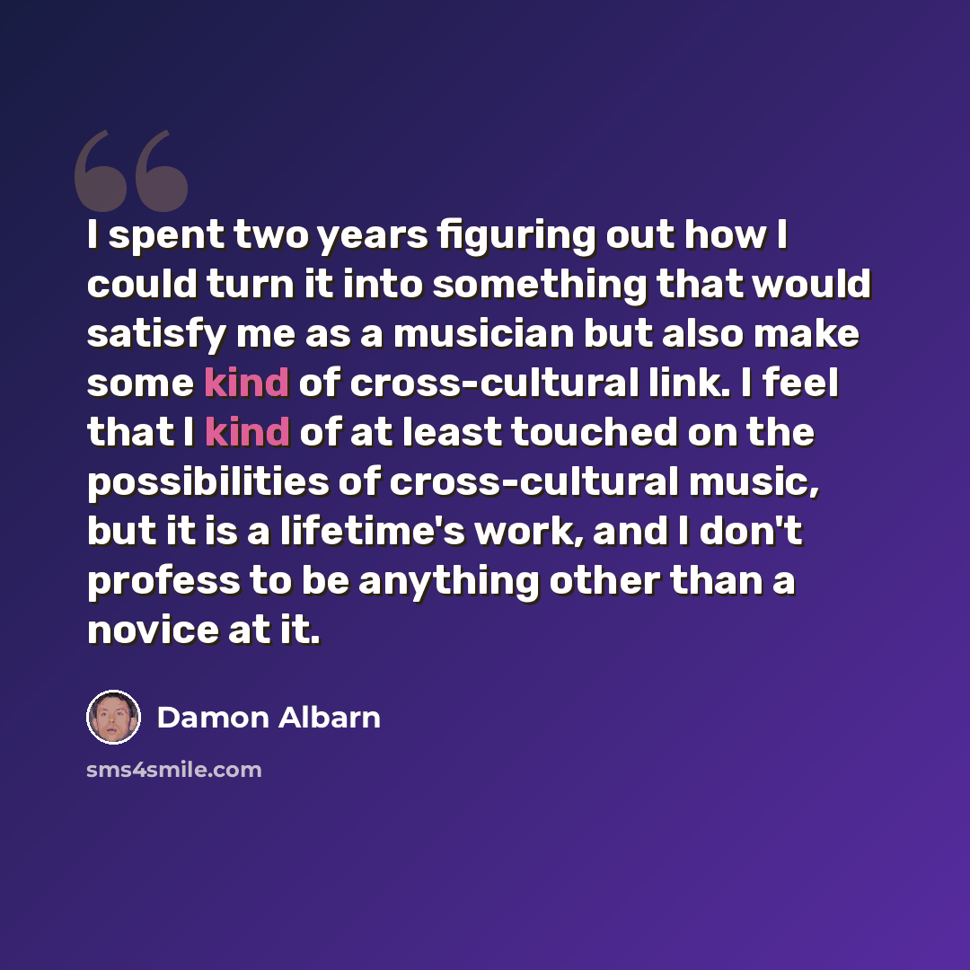 “I spent two years figuring out how I could turn it into something that would satisfy me as a musician but also make some kind of cross-cultural link. I feel that I kind of at least touched on the possibilities of cross-cultural music, but it is a lifetime's work, and I don't profess to be anything…” quote by Damon Albarn