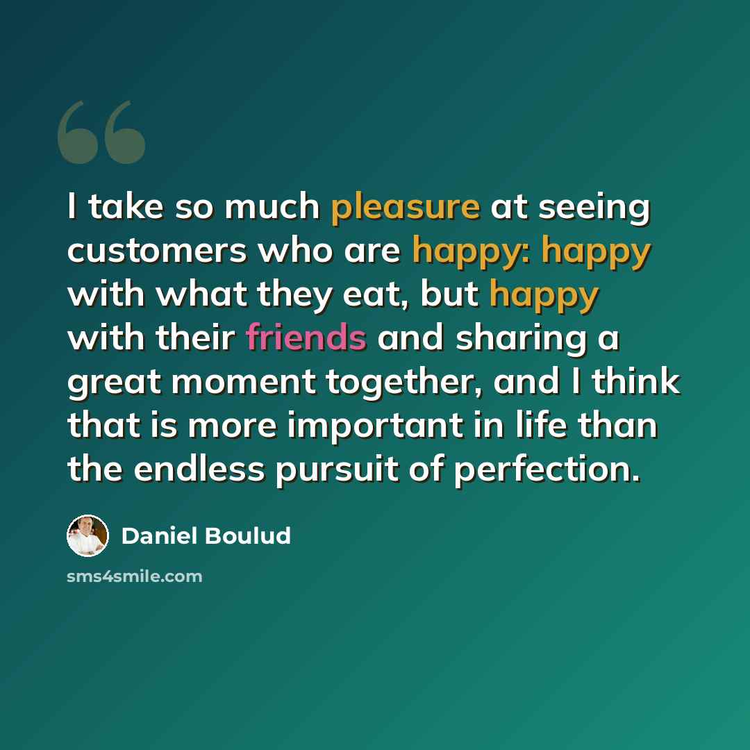 “I take so much pleasure at seeing customers who are happy: happy with what they eat, but happy with their friends and sharing a great moment together, and I think that is more important in life than the endless pursuit of perfection.” quote by Daniel Boulud