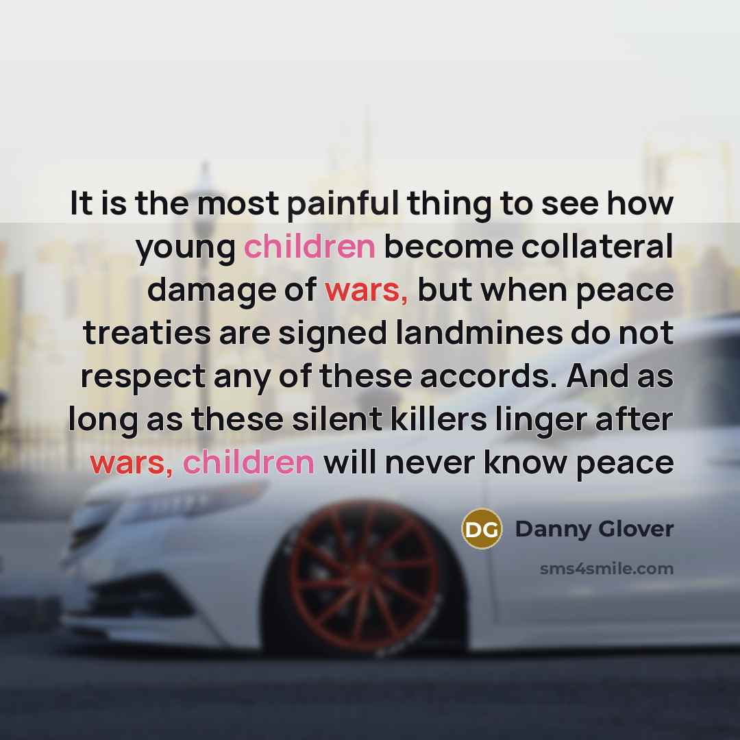 “It is the most painful thing to see how young children become collateral damage of wars, but when peace treaties are signed landmines do not respect any of these accords. And as long as these silent killers linger after wars, children will never know peace” quote by Danny Glover