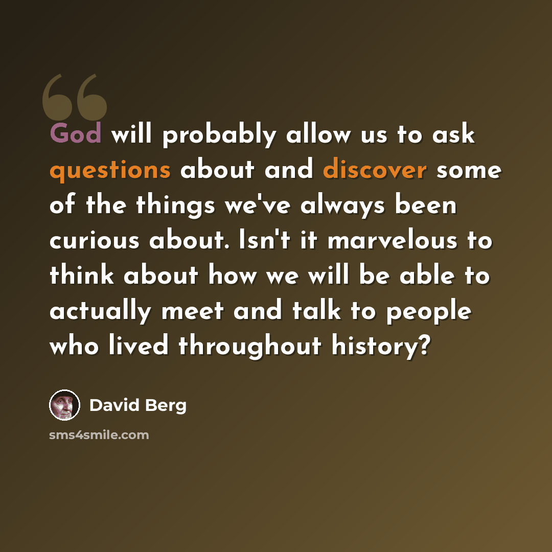 “God will probably allow us to ask questions about and discover some of the things we've always been curious about. Isn't it marvelous to think about how we will be able to actually meet and talk to people who lived throughout history?” quote by David Berg