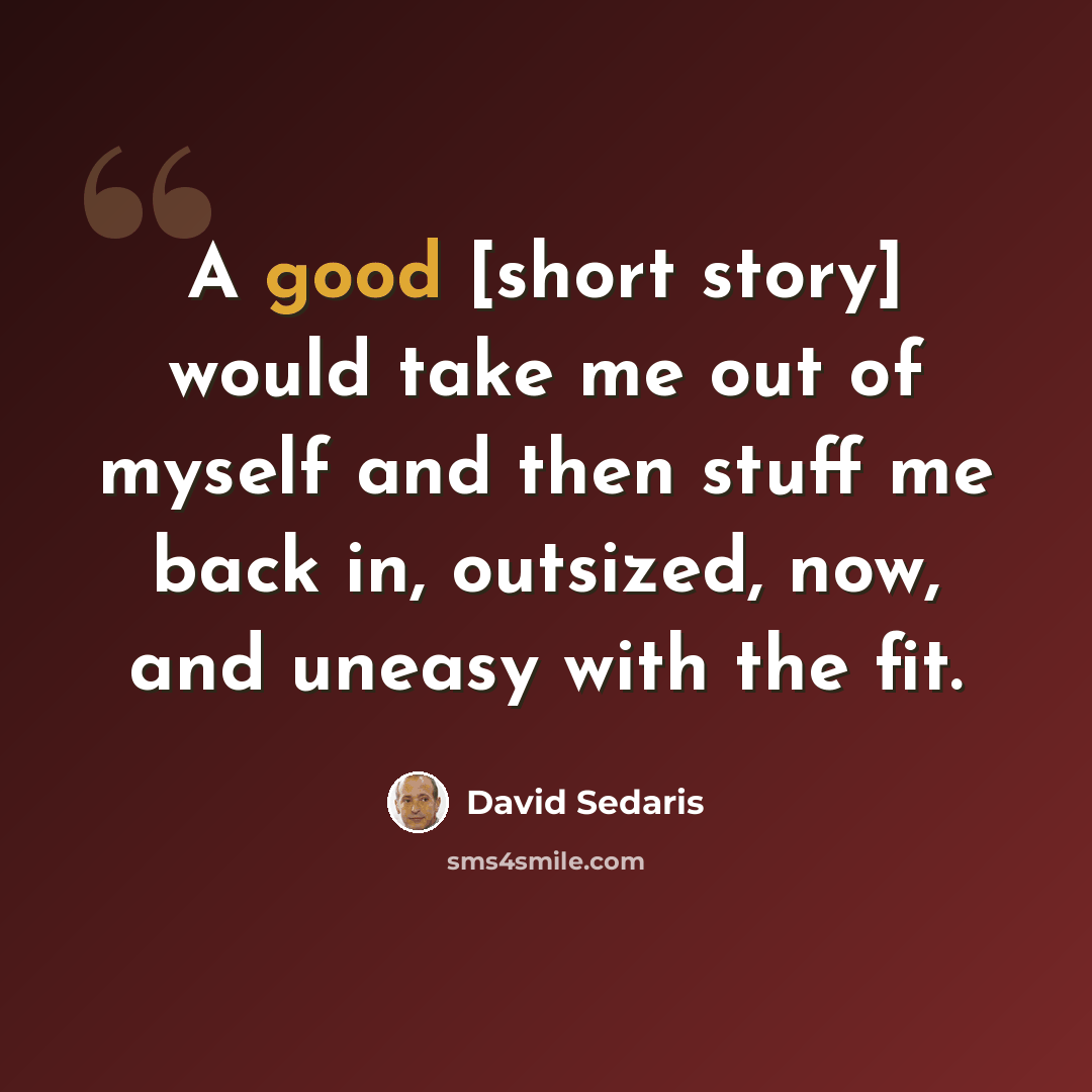 “A good [short story] would take me out of myself and then stuff me back in, outsized, now, and uneasy with the fit.” quote by David Sedaris