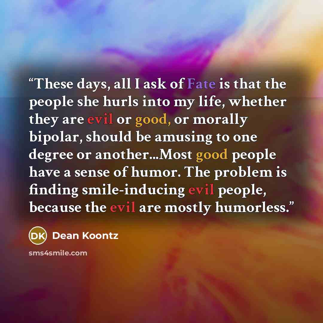 “These days, all I ask of Fate is that the people she hurls into my life, whether they are evil or good, or morally bipolar, should be amusing to one degree or another...Most good people have a sense of humor. The problem is finding smile-inducing evil people, because the evil are mostly humorless.” quote by Dean Koontz