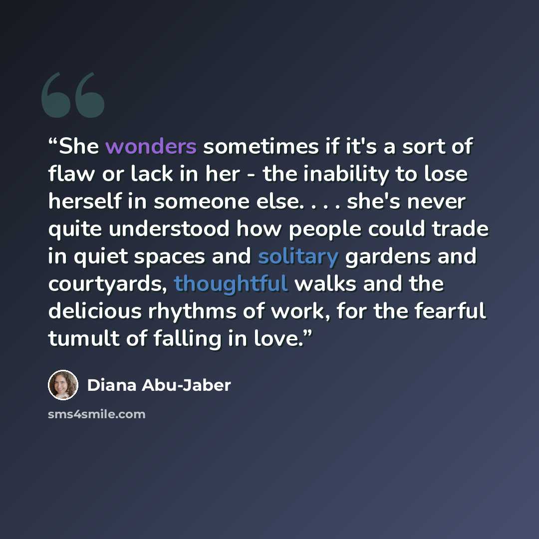 “She wonders sometimes if it's a sort of flaw or lack in her - the inability to lose herself in someone else. . . . she's never quite understood how people could trade in quiet spaces and solitary gardens and courtyards, thoughtful walks and the delicious rhythms of work, for the fearful tumult of…” quote by Diana Abu-Jaber